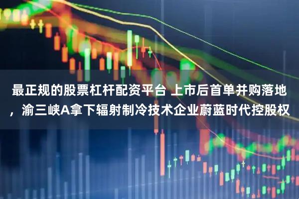 最正规的股票杠杆配资平台 上市后首单并购落地，渝三峡A拿下辐射制冷技术企业蔚蓝时代控股权