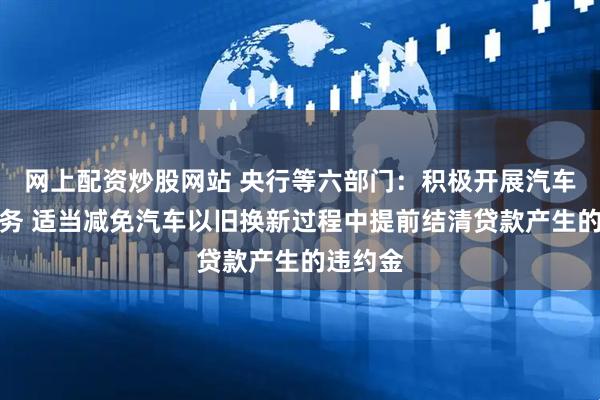 网上配资炒股网站 央行等六部门：积极开展汽车贷款业务 适当减免汽车以旧换新过程中提前结清贷款产生的违约金