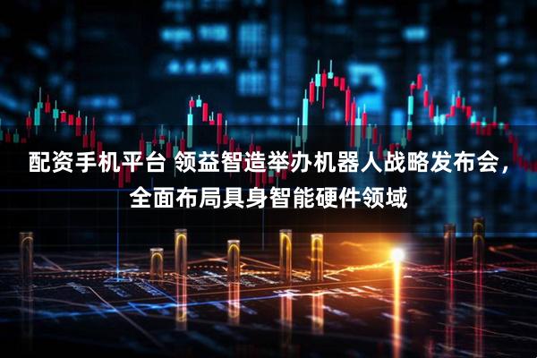 配资手机平台 领益智造举办机器人战略发布会，全面布局具身智能硬件领域