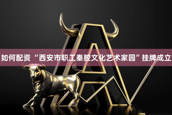 如何配资 “西安市职工秦腔文化艺术家园”挂牌成立