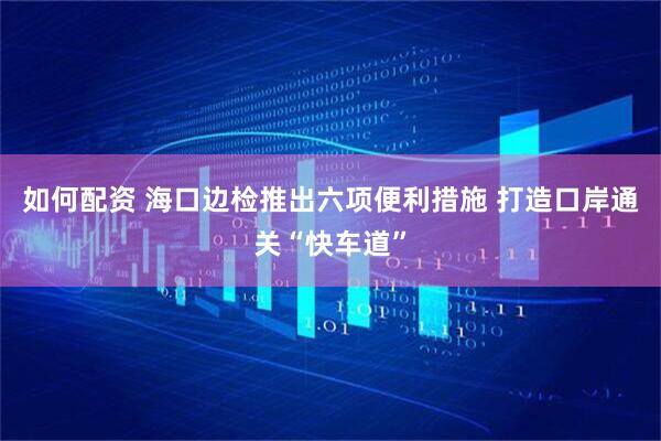 如何配资 海口边检推出六项便利措施 打造口岸通关“快车道”
