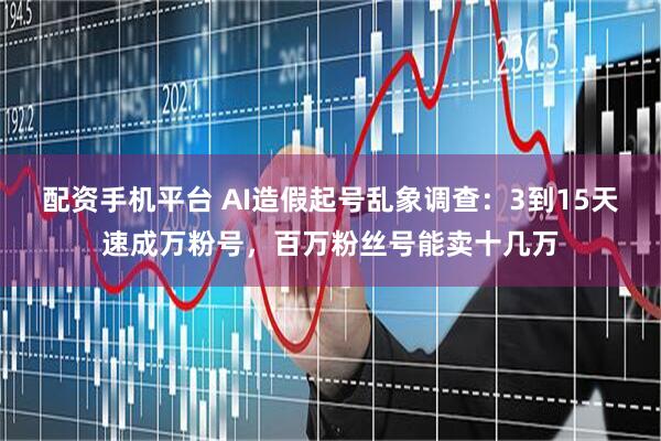 配资手机平台 AI造假起号乱象调查：3到15天速成万粉号，百万粉丝号能卖十几万