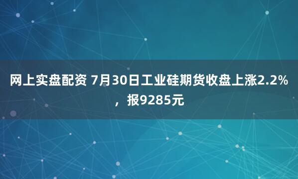 网上实盘配资 7月30日工业硅期货收盘上涨2.2%，报9285元