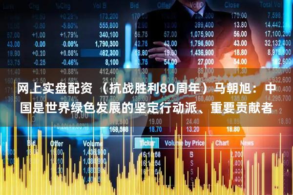 网上实盘配资 （抗战胜利80周年）马朝旭：中国是世界绿色发展的坚定行动派、重要贡献者