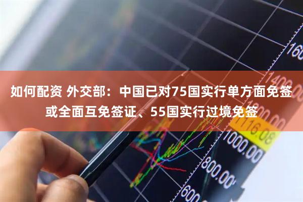 如何配资 外交部：中国已对75国实行单方面免签或全面互免签证、55国实行过境免签
