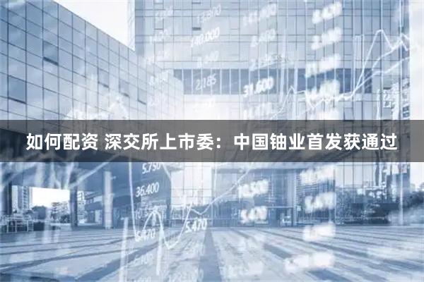 如何配资 深交所上市委：中国铀业首发获通过