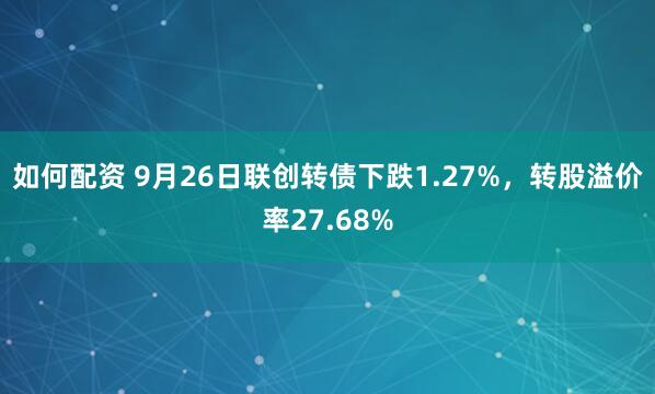 如何配资 9月26日联创转债下跌1.27%，转股溢价率27.68%