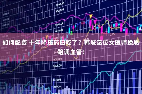 如何配资 十年降压药白吃了？韩城这位女医师换思路调血管！