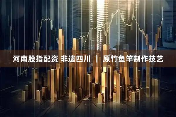 河南股指配资 非遗四川 ｜ 原竹鱼竿制作技艺