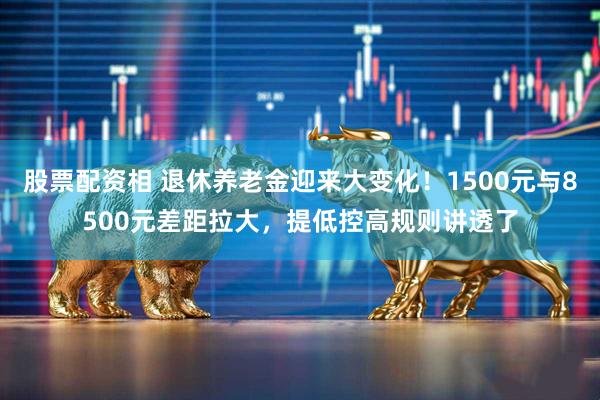 股票配资相 退休养老金迎来大变化！1500元与8500元差距拉大，提低控高规则讲透了
