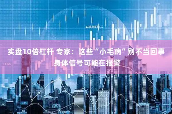 实盘10倍杠杆 专家：这些“小毛病”别不当回事 身体信号可能在报警